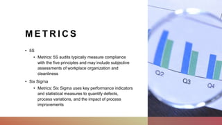 M E T R I C S
• 5S
• Metrics: 5S audits typically measure compliance
with the five principles and may include subjective
assessments of workplace organization and
cleanliness
• Six Sigma
• Metrics: Six Sigma uses key performance indicators
and statistical measures to quantify defects,
process variations, and the impact of process
improvements
 