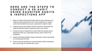 H E R E A R E T H E S T E P S T O
C O N D U C T A 5 S A U D I T
U S I N G E A U D I T O R A U D I T S
& I N S P E C T I O N S A P P
1. Select or Create a 5S Audit Checklist: Start by either selecting a pre-
made 5S audit checklist within your chosen mobile app or create a
customized checklist that suits your organization’s specific needs
2. Install and Set Up the eAuditor Audits & Inspections: Download and
install the eAuditor Audits & Inspections app on your device
3. Choose the Area or Department to Audit: Select the specific area or
department within your organization that you want to audit for 5S
compliance
4. Assign Audit Responsibilities: Assign individuals or teams responsible
for conducting the 5S audit
5. Perform the Audit: Auditors can use the eAuditor Audits & Inspections
app to go through the checklist item by item
 