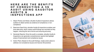 H E R E A R E T H E B E N F I T S
O F C O N D U C T I N G A 5 S
A U D I T U S I N G E A U D I T O R
A U D I T S &
I N S P E C T I O N S A P P
1. Attach Photos and Notes: eAuditor Audits & Inspections allows
auditors to attach photos as evidence of compliance or non-
compliance
2. Real-time Data Entry: eAuditor Audits & Inspections enables real-
time data entry, which means audit findings are recorded as they
happen, reducing the risk of errors and ensuring accuracy
3. Generate Reports: Once the audit is complete, eAuditor Audits &
Inspections can generate comprehensive reports that highlight
areas of improvement and compliance issues
4. Action Plans: Based on the audit findings, create action plans to
address non-compliance issues and improve 5S practices
 