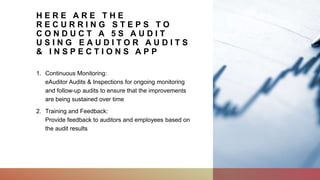 H E R E A R E T H E
R E C U R R I N G S T E P S T O
C O N D U C T A 5 S A U D I T
U S I N G E A U D I T O R A U D I T S
& I N S P E C T I O N S A P P
1. Continuous Monitoring:
eAuditor Audits & Inspections for ongoing monitoring
and follow-up audits to ensure that the improvements
are being sustained over time
2. Training and Feedback:
Provide feedback to auditors and employees based on
the audit results
 