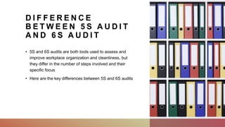 D I F F E R E N C E
B E T W E E N 5 S A U D I T
A N D 6 S A U D I T
• 5S and 6S audits are both tools used to assess and
improve workplace organization and cleanliness, but
they differ in the number of steps involved and their
specific focus
• Here are the key differences between 5S and 6S audits
 