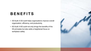 B E N E F I T S
• 5S Audit: A 5S audit helps organizations improve overall
organization, efficiency, and productivity
• 6S Audit: A 6S audit not only brings the benefits of the
5S principles but also adds a heightened focus on
workplace safety
 