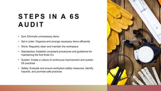 S T E P S I N A 6 S
A U D I T
• Sort: Eliminate unnecessary items
• Set in order: Organize and arrange necessary items efficiently
• Shine: Regularly clean and maintain the workspace
• Standardize: Establish consistent procedures and guidelines for
maintaining the first three S’s
• Sustain: Create a culture of continuous improvement and sustain
5S practices
• Safety: Evaluate and ensure workplace safety measures, identify
hazards, and promote safe practices
 