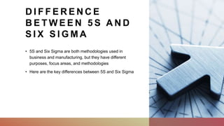 D I F F E R E N C E
B E T W E E N 5 S A N D
S I X S I G M A
• 5S and Six Sigma are both methodologies used in
business and manufacturing, but they have different
purposes, focus areas, and methodologies
• Here are the key differences between 5S and Six Sigma
 