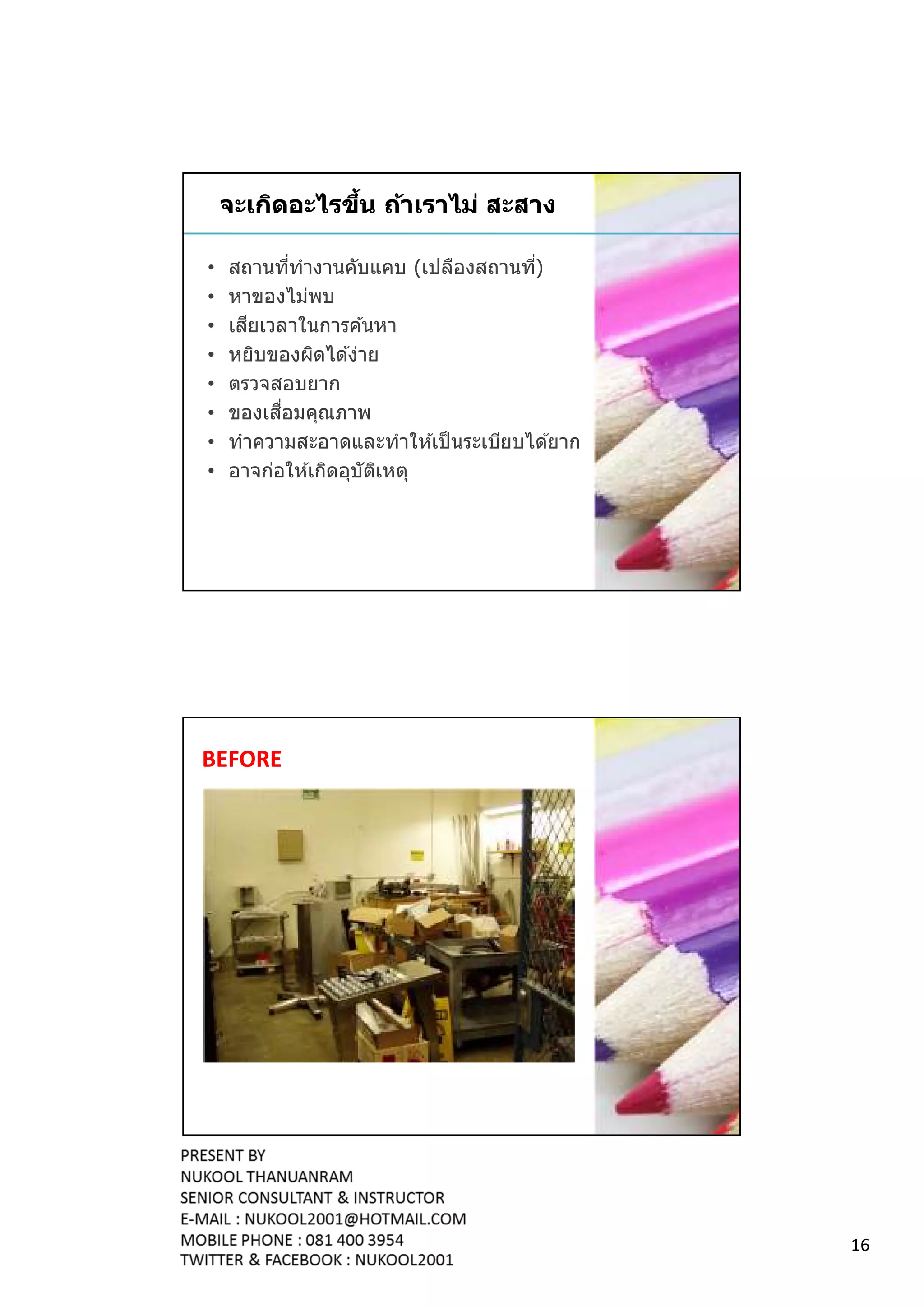 จะเกิดอะไรขึน ถ้าเราไม่ สะสาง

•   สถานทีทํางานคับแคบ (เปลืองสถานที)
•   หาของไม่พบ
•      ี
    เสยเวลาในการค ้นหา
•   หยิบของผิดได ้ง่าย
•   ตรวจสอบยาก
•         ื
    ของเสอมคุณภาพ
•   ทําความสะอาดและทําให ้เป็ นระเบียบได ้ยาก
•   อาจก่อให ้เกิดอุบัตเหตุ
                       ิ




BEFORE




                                                16
 