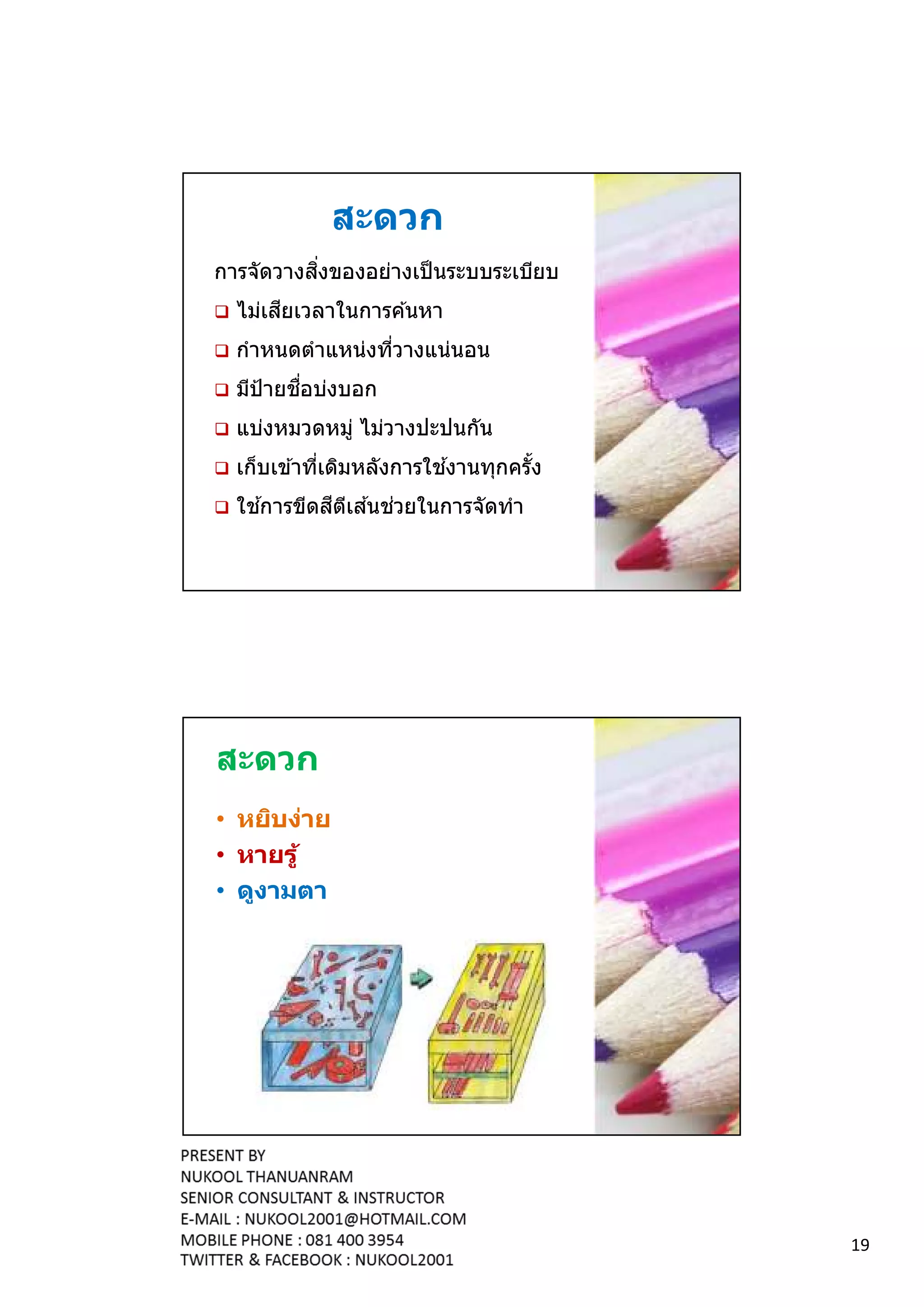 สะดวก
          ิ
การจัดวางสงของอย่างเป็ นระบบระเบียบ
       ี
  ไม่เสยเวลาในการค ้นหา
  กําหนดตําแหน่งทีวางแน่นอน
         ื
  มีป้ายชอบ่งบอก
  แบ่งหมวดหมู่ ไม่วางปะปนกัน
                          ้
  เก็บเข ้าทีเดิมหลังการใชงานทุกครัง
    ้      ี ี ้ ่
  ใชการขีดสตเสนชวยในการจัดทํา




สะดวก
• หยิบง่าย
• หายรู ้
• ดูงามตา




                                       19
 