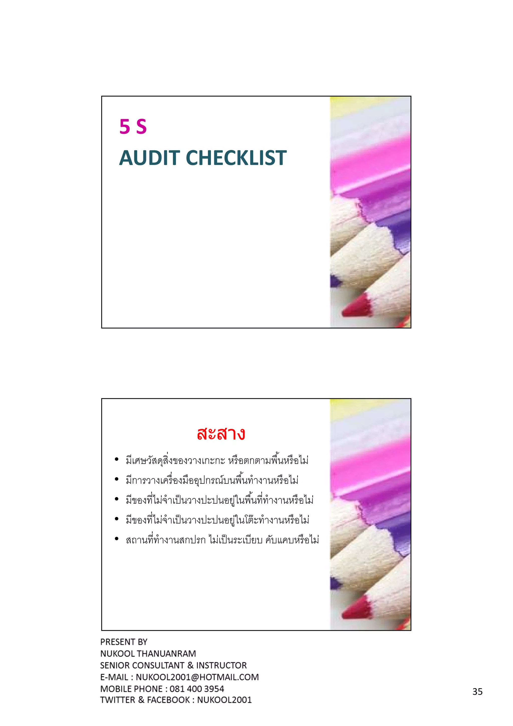 5S
AUDIT CHECKLIST




                     สะสาง
•   มีเศษวัสดุสิงของวางเกะกะ หรื อตกตามพืนหรื อไม่
•   มีการวางเครื องมืออุปกรณ์บนพืนทํางานหรื อไม่
•   มีของทีไม่จําเป็ นวางปะปนอยูในพืนทีทํางานหรื อไม่
                               ่
•   มีของทีไม่จําเป็ นวางปะปนอยูในโต๊ ะทํางานหรื อไม่
                                 ่
•   สถานทีทํางานสกปรก ไม่เป็ นระเบียบ คับแคบหรื อไม่




                                                        35
 