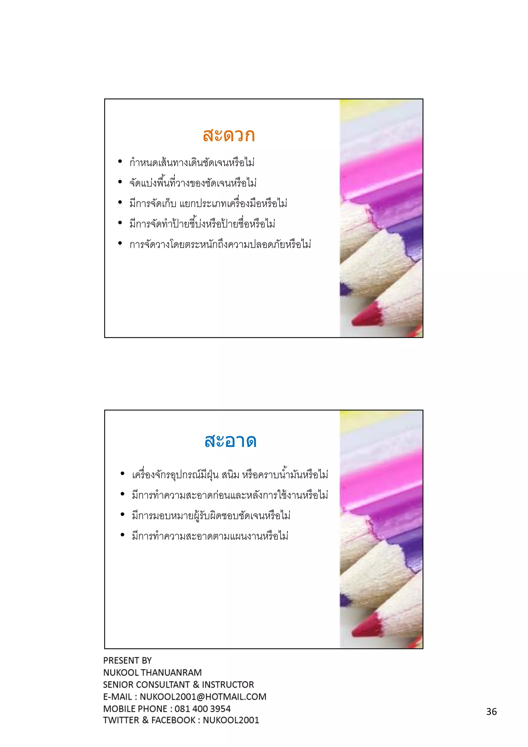 สะดวก
•   กําหนดเส้ นทางเดินชัดเจนหรื อไม่
•   จัดแบ่งพืนทีวางของชัดเจนหรื อไม่
•   มีการจัดเก็บ แยกประเภทเครื องมือหรื อไม่
•   มีการจัดทําปายชีบ่งหรื อปายชือหรื อไม่
                ้            ้
•   การจัดวางโดยตระหนักถึงความปลอดภัยหรื อไม่




                      สะอาด
•   เครื องจักรอุปกรณ์มีฝน สนิม หรื อคราบนํามันหรื อไม่
                         ุ่
•   มีการทําความสะอาดก่อนและหลังการใช้ งานหรื อไม่
•   มีการมอบหมายผู้รับผิดชอบชัดเจนหรื อไม่
•   มีการทําความสะอาดตามแผนงานหรื อไม่




                                                          36
 