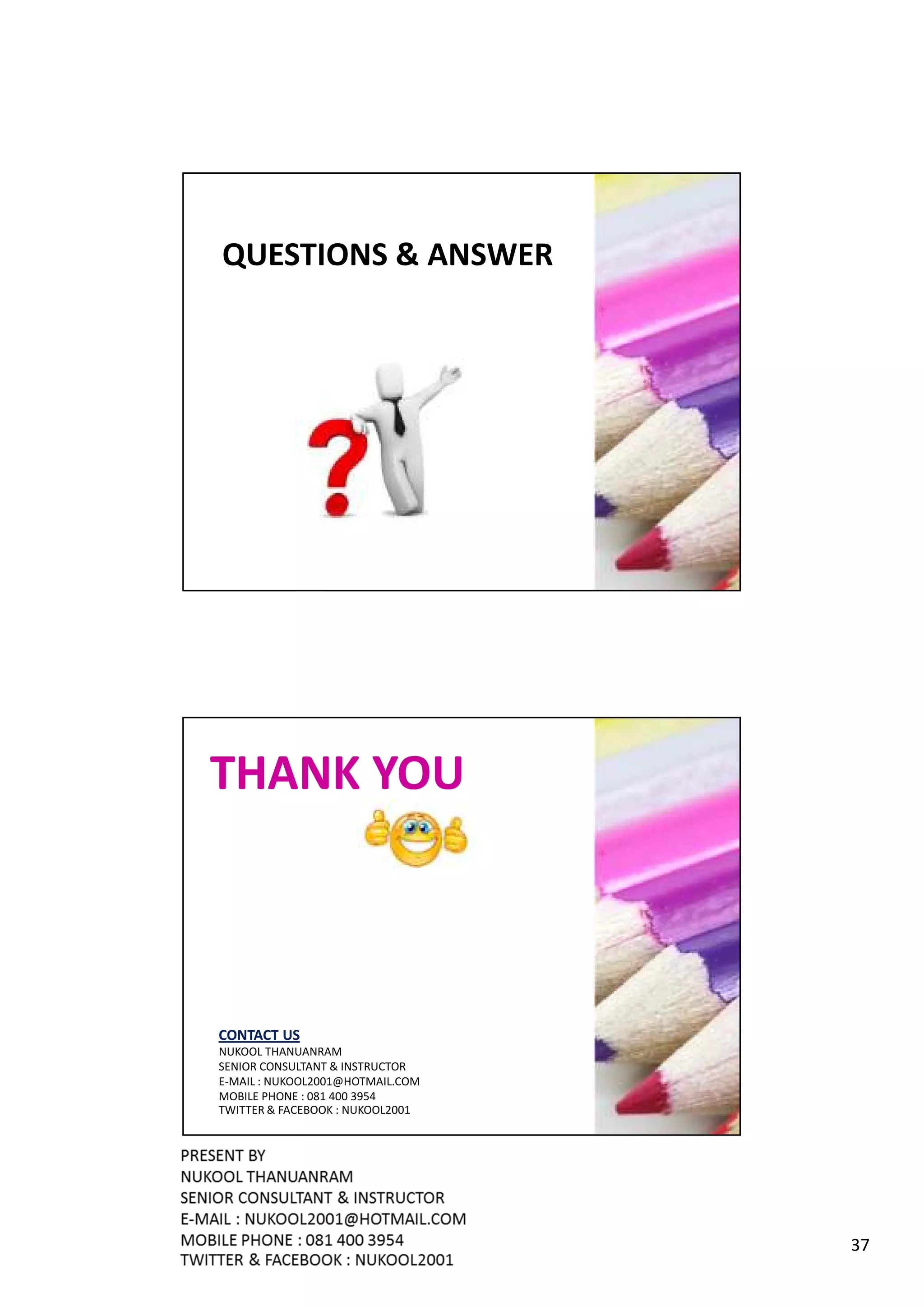 QUESTIONS & ANSWER




THANK YOU



CONTACT US
NUKOOL THANUANRAM
SENIOR CONSULTANT & INSTRUCTOR
E-MAIL : NUKOOL2001@HOTMAIL.COM
MOBILE PHONE : 081 400 3954
TWITTER & FACEBOOK : NUKOOL2001




                                  37
 