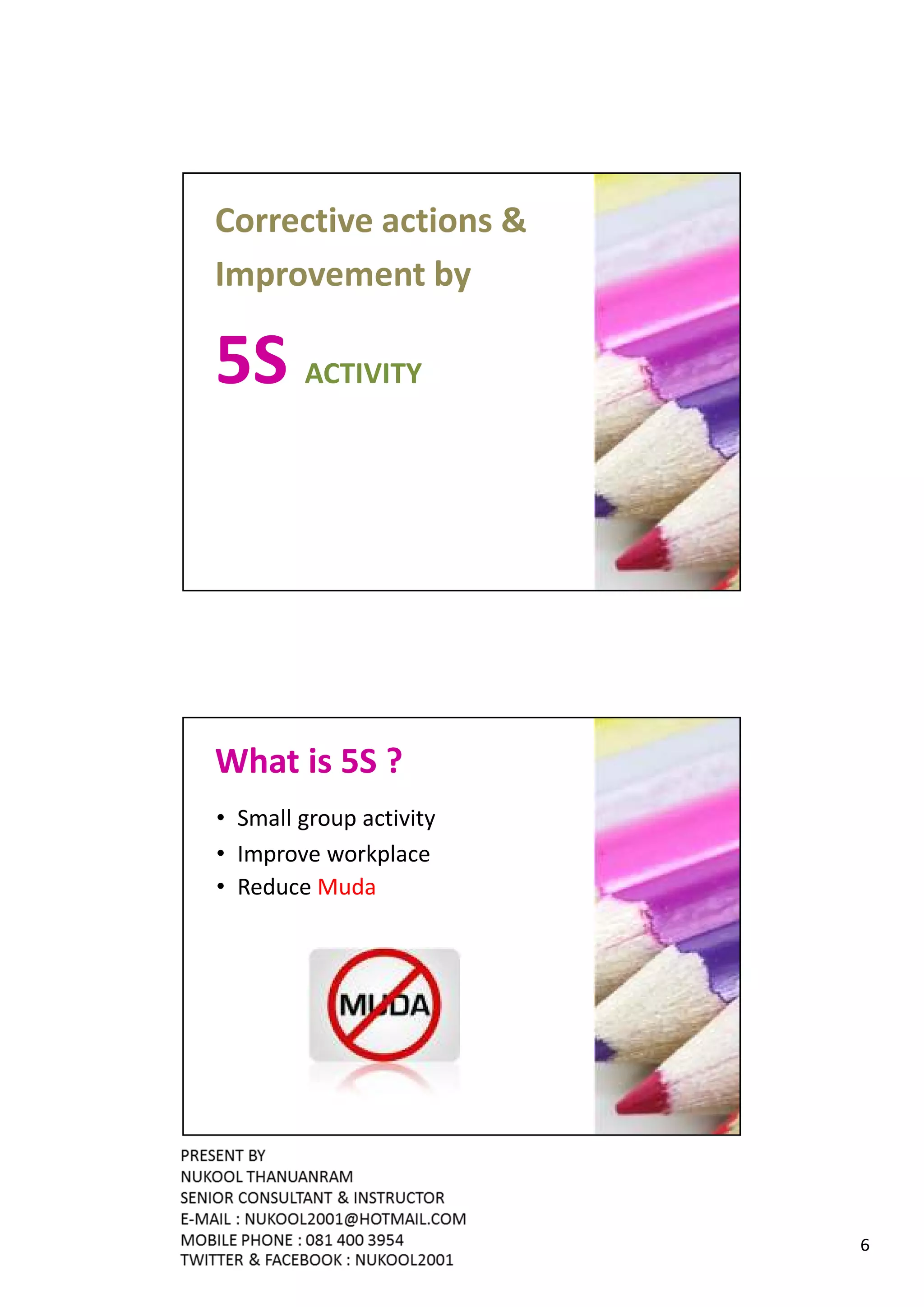 Corrective actions &
Improvement by

5S ACTIVITY




What is 5S ?
• Small group activity
• Improve workplace
• Reduce Muda




                         6
 