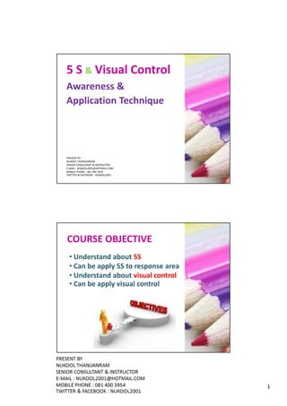 5 S & Visual Control
Awareness &
Application Technique




PRESENT BY
NUKOOL THANUANRAM
SENIOR CONSULTANT & INSTRUCTOR
E-MAIL : NUKOOL2001@HOTMAIL.COM
MOBILE PHONE : 081 400 3954
TWITTER & FACEBOOK : NUKOOL2001




COURSE OBJECTIVE
 • Understand about 5S
 • Can be apply 5S to response area
 • Understand about visual control
 • Can be apply visual control




                                      1
 