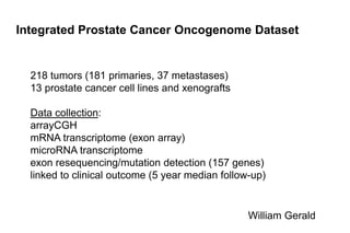 Integrated Prostate Cancer Oncogenome Dataset 218 tumors (181 primaries, 37 metastases) 13 prostate cancer cell lines and xenografts Data collection: arrayCGH mRNA transcriptome (exon array) microRNAtranscriptome exonresequencing/mutation detection (157 genes) linked to clinical outcome (5 year median follow-up) William Gerald 
