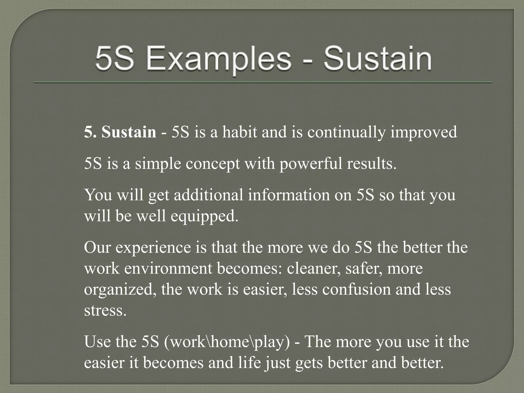 5. Sustain - 5S is a habit and is continually improved
5S is a simple concept with powerful results.
You will get additional information on 5S so that you
will be well equipped.
Our experience is that the more we do 5S the better the
work environment becomes: cleaner, safer, more
organized, the work is easier, less confusion and less
stress.
Use the 5S (workhomeplay) - The more you use it the
easier it becomes and life just gets better and better.
 