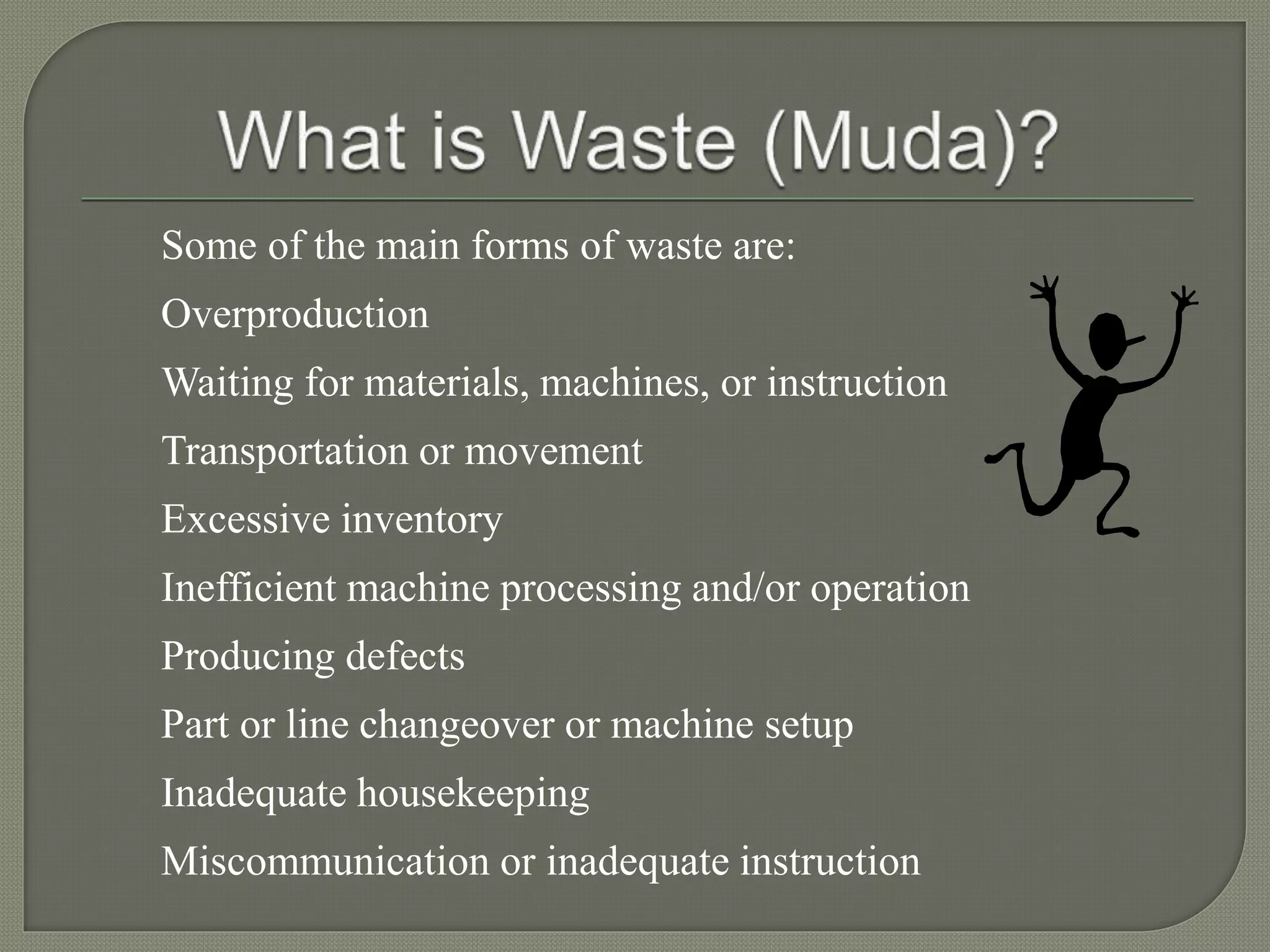 Some of the main forms of waste are:
Overproduction
Waiting for materials, machines, or instruction
Transportation or movement
Excessive inventory
Inefficient machine processing and/or operation
Producing defects
Part or line changeover or machine setup
Inadequate housekeeping
Miscommunication or inadequate instruction
 