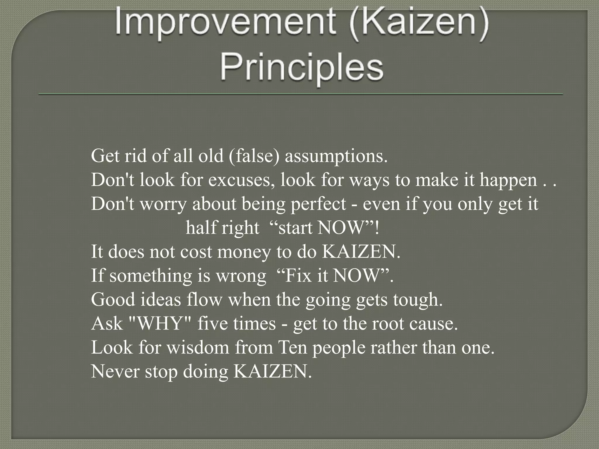 Get rid of all old (false) assumptions.
Don't look for excuses, look for ways to make it happen . .
Don't worry about being perfect - even if you only get it
half right “start NOW”!
It does not cost money to do KAIZEN.
If something is wrong “Fix it NOW”.
Good ideas flow when the going gets tough.
Ask "WHY" five times - get to the root cause.
Look for wisdom from Ten people rather than one.
Never stop doing KAIZEN.
 