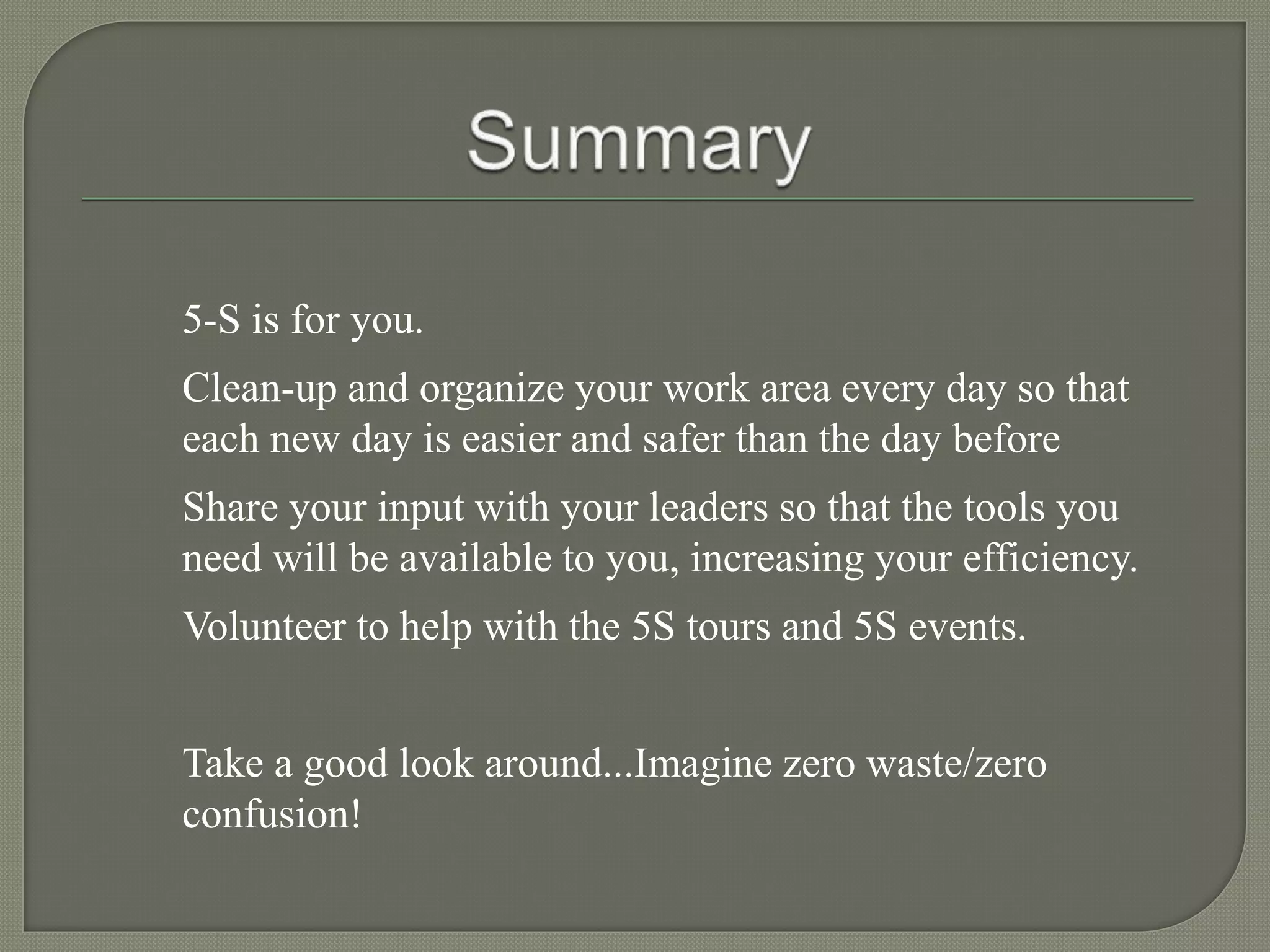 5-S is for you.
Clean-up and organize your work area every day so that
each new day is easier and safer than the day before
Share your input with your leaders so that the tools you
need will be available to you, increasing your efficiency.
Volunteer to help with the 5S tours and 5S events.
Take a good look around...Imagine zero waste/zero
confusion!
 