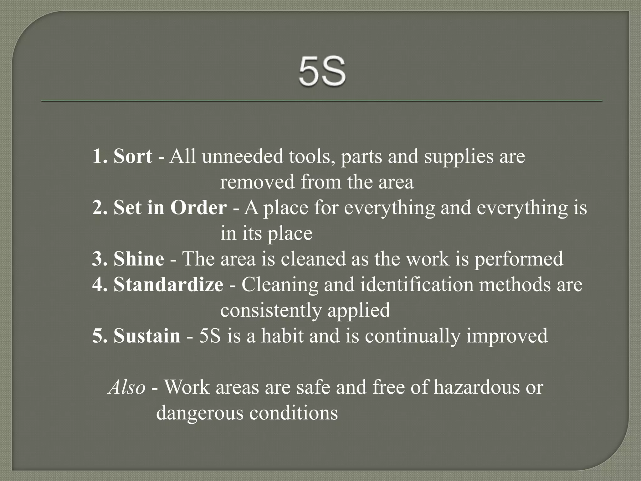 1. Sort - All unneeded tools, parts and supplies are
removed from the area
2. Set in Order - A place for everything and everything is
in its place
3. Shine - The area is cleaned as the work is performed
4. Standardize - Cleaning and identification methods are
consistently applied
5. Sustain - 5S is a habit and is continually improved
Also - Work areas are safe and free of hazardous or
dangerous conditions
 