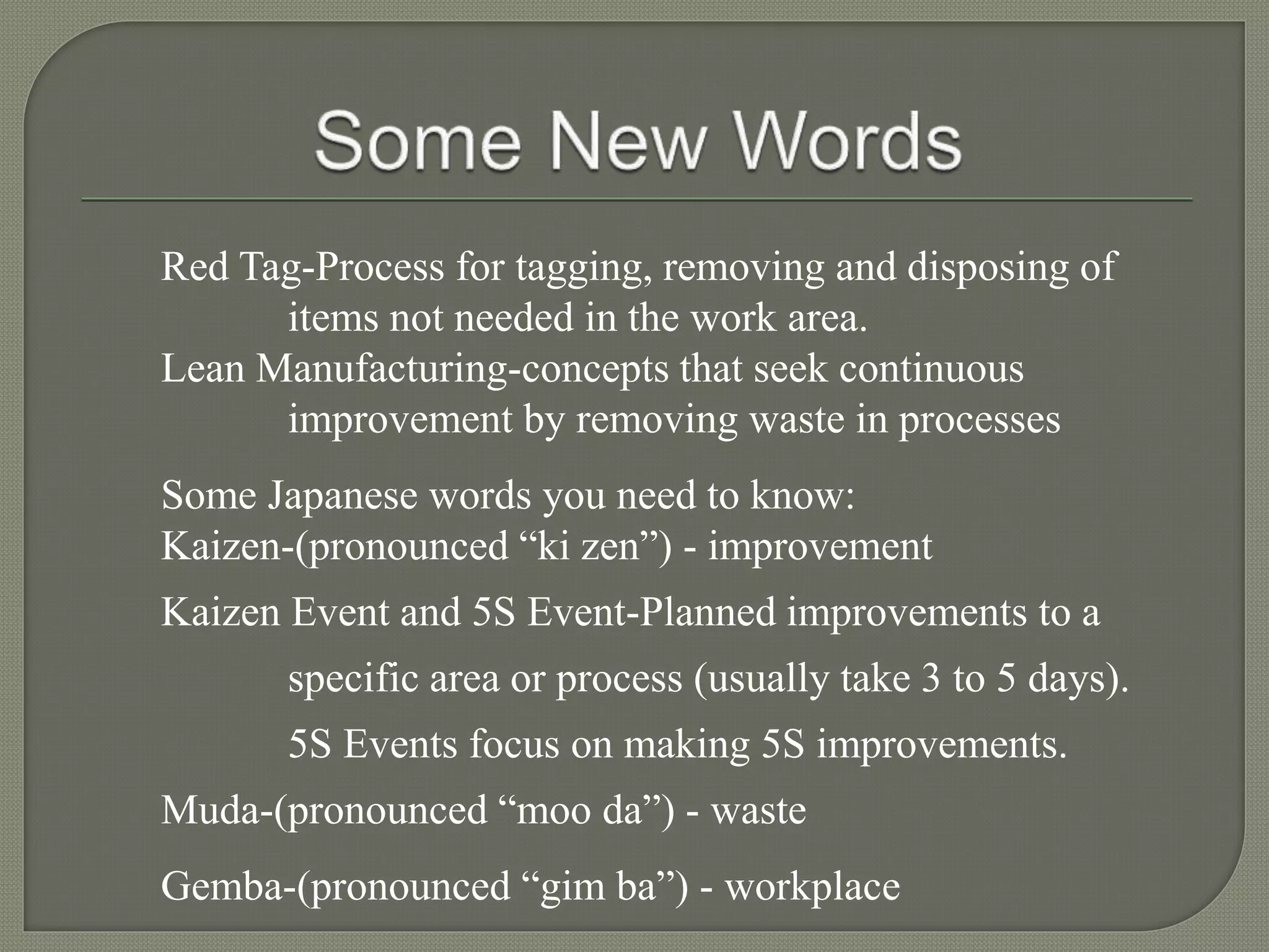 Red Tag-Process for tagging, removing and disposing of
items not needed in the work area.
Lean Manufacturing-concepts that seek continuous
improvement by removing waste in processes
Some Japanese words you need to know:
Kaizen-(pronounced “ki zen”) - improvement
Kaizen Event and 5S Event-Planned improvements to a
specific area or process (usually take 3 to 5 days).
5S Events focus on making 5S improvements.
Muda-(pronounced “moo da”) - waste
Gemba-(pronounced “gim ba”) - workplace
 