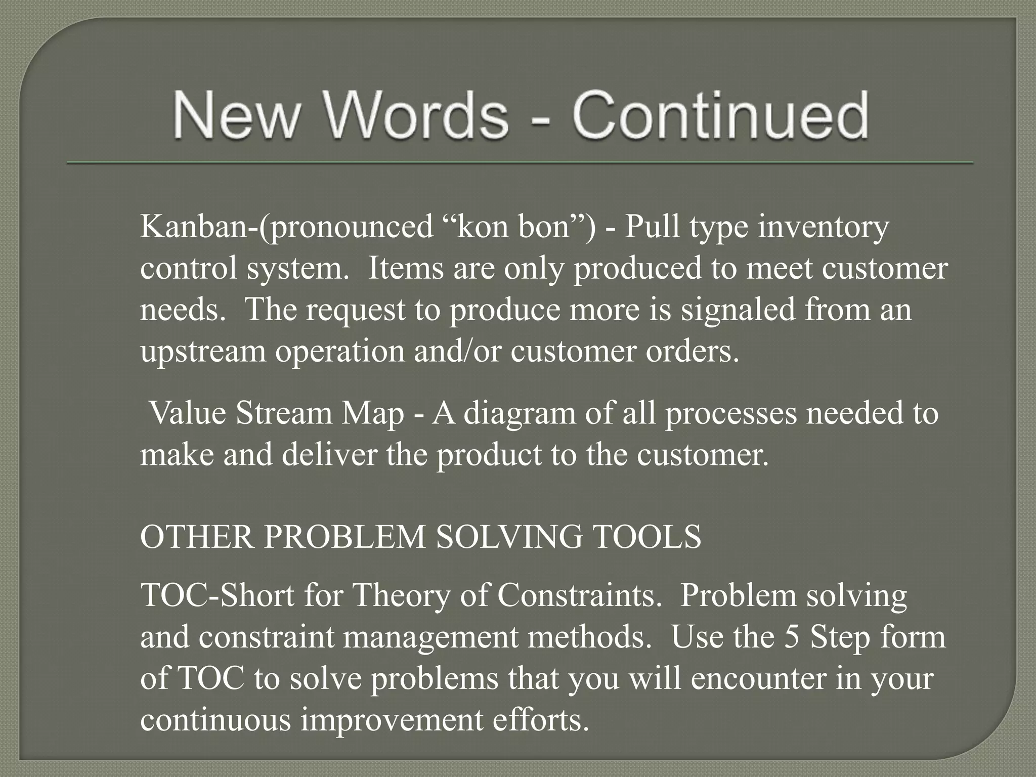Kanban-(pronounced “kon bon”) - Pull type inventory
control system. Items are only produced to meet customer
needs. The request to produce more is signaled from an
upstream operation and/or customer orders.
Value Stream Map - A diagram of all processes needed to
make and deliver the product to the customer.
OTHER PROBLEM SOLVING TOOLS
TOC-Short for Theory of Constraints. Problem solving
and constraint management methods. Use the 5 Step form
of TOC to solve problems that you will encounter in your
continuous improvement efforts.
 