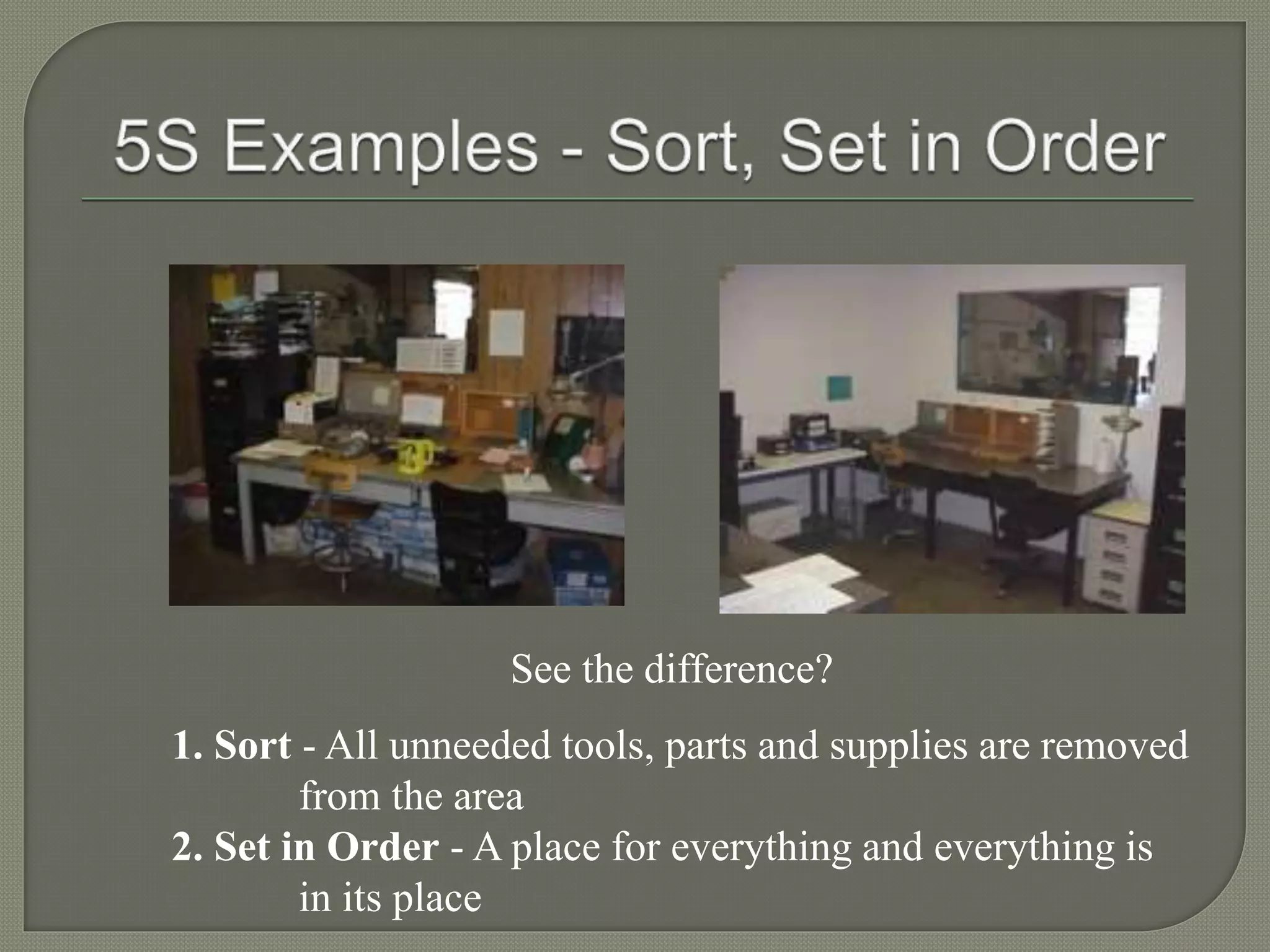 See the difference?
1. Sort - All unneeded tools, parts and supplies are removed
from the area
2. Set in Order - A place for everything and everything is
in its place
 