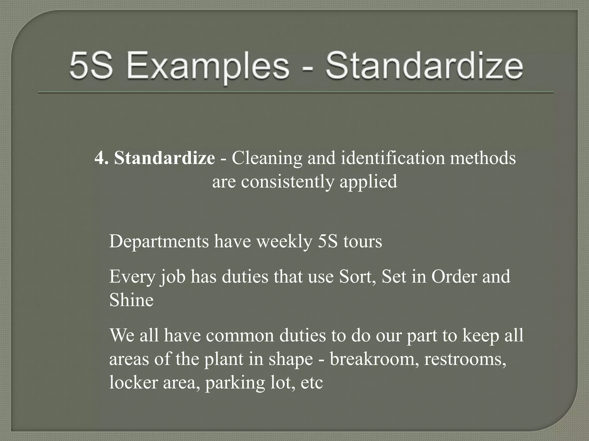 4. Standardize - Cleaning and identification methods
are consistently applied
Departments have weekly 5S tours
Every job has duties that use Sort, Set in Order and
Shine
We all have common duties to do our part to keep all
areas of the plant in shape - breakroom, restrooms,
locker area, parking lot, etc
 