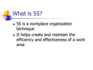 What is 5S?
 5S is a workplace organization
technique
 It helps create and maintain the
efficiency and effectiveness of a work
area
 