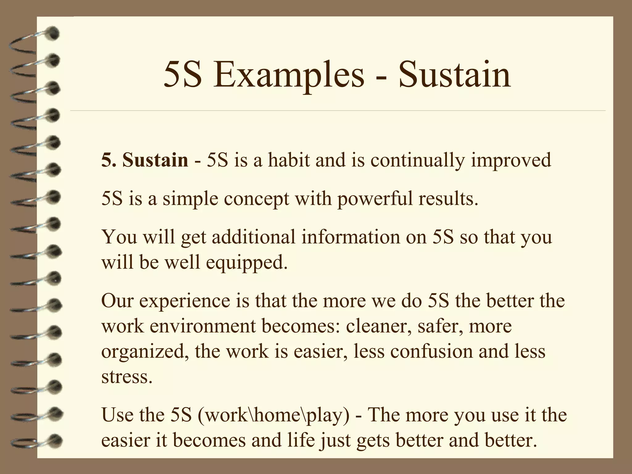 5S Examples - Sustain
5. Sustain - 5S is a habit and is continually improved
5S is a simple concept with powerful results.
You will get additional information on 5S so that you
will be well equipped.
Our experience is that the more we do 5S the better the
work environment becomes: cleaner, safer, more
organized, the work is easier, less confusion and less
stress.
Use the 5S (workhomeplay) - The more you use it the
easier it becomes and life just gets better and better.
 