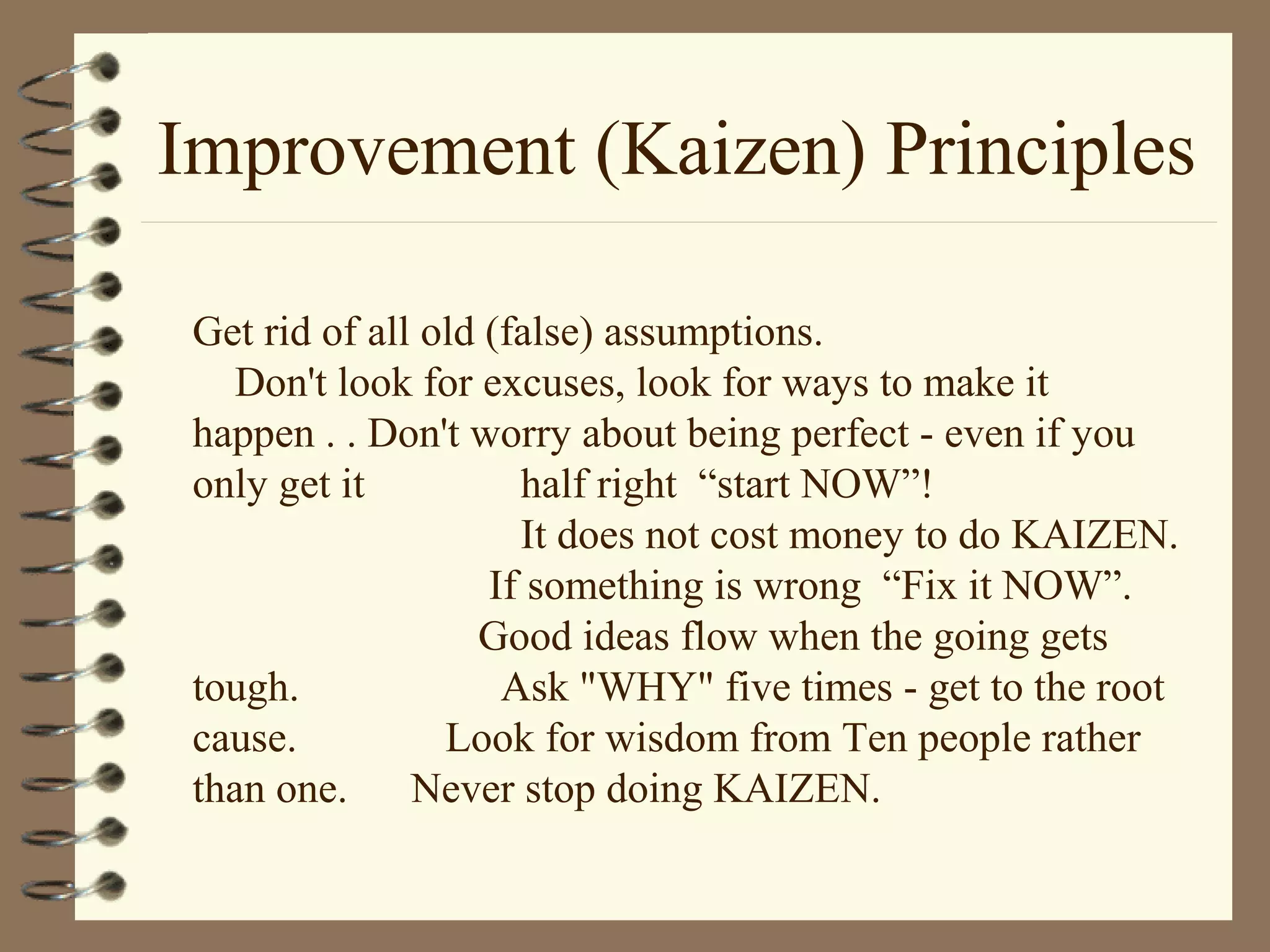 Improvement (Kaizen) Principles
Get rid of all old (false) assumptions.
Don't look for excuses, look for ways to make it
happen . . Don't worry about being perfect - even if you
only get it half right “start NOW”!
It does not cost money to do KAIZEN.
If something is wrong “Fix it NOW”.
Good ideas flow when the going gets
tough. Ask "WHY" five times - get to the root
cause. Look for wisdom from Ten people rather
than one. Never stop doing KAIZEN.
 