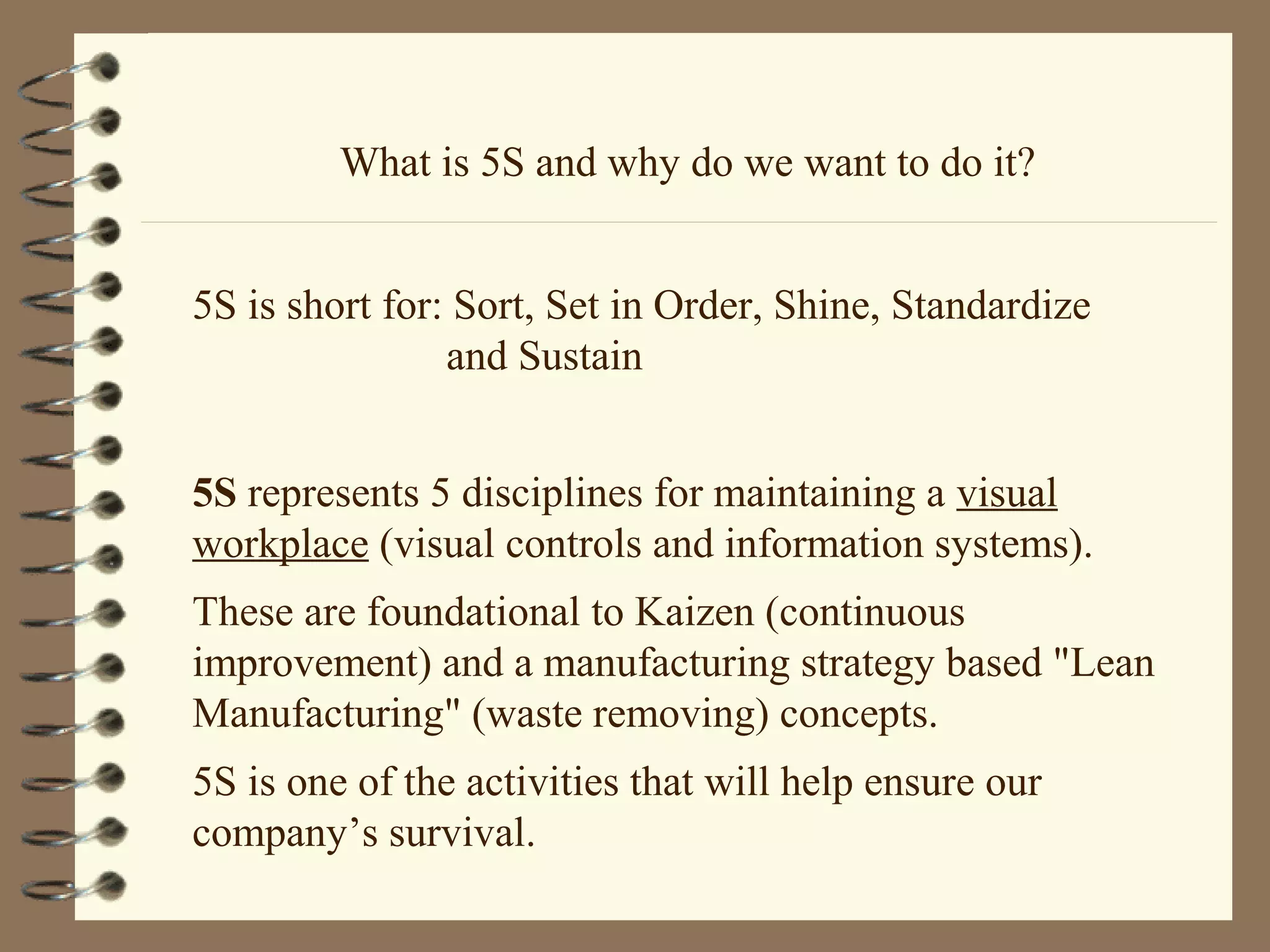 What is 5S and why do we want to do it?
5S is short for: Sort, Set in Order, Shine, Standardize
and Sustain
5S represents 5 disciplines for maintaining a visual
workplace (visual controls and information systems).
These are foundational to Kaizen (continuous
improvement) and a manufacturing strategy based "Lean
Manufacturing" (waste removing) concepts.
5S is one of the activities that will help ensure our
company’s survival.
 