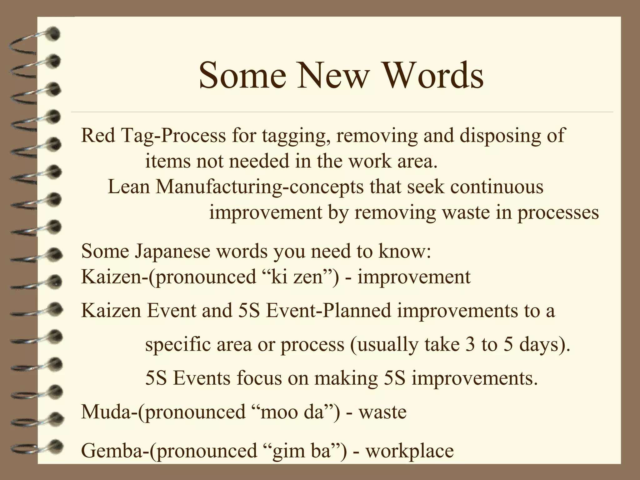 Some New Words
Red Tag-Process for tagging, removing and disposing of
items not needed in the work area.
Lean Manufacturing-concepts that seek continuous
improvement by removing waste in processes
Some Japanese words you need to know:
Kaizen-(pronounced “ki zen”) - improvement
Kaizen Event and 5S Event-Planned improvements to a
specific area or process (usually take 3 to 5 days).
5S Events focus on making 5S improvements.
Muda-(pronounced “moo da”) - waste
Gemba-(pronounced “gim ba”) - workplace
 