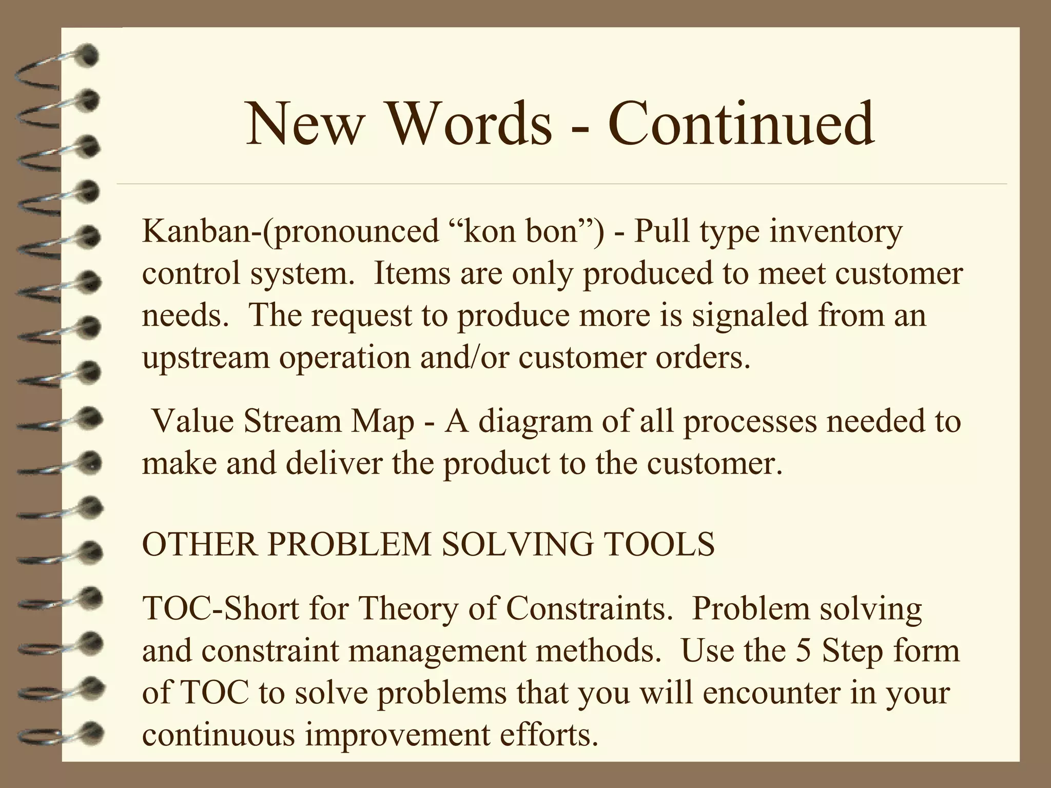 New Words - Continued
Kanban-(pronounced “kon bon”) - Pull type inventory
control system. Items are only produced to meet customer
needs. The request to produce more is signaled from an
upstream operation and/or customer orders.
Value Stream Map - A diagram of all processes needed to
make and deliver the product to the customer.
OTHER PROBLEM SOLVING TOOLS
TOC-Short for Theory of Constraints. Problem solving
and constraint management methods. Use the 5 Step form
of TOC to solve problems that you will encounter in your
continuous improvement efforts.
 