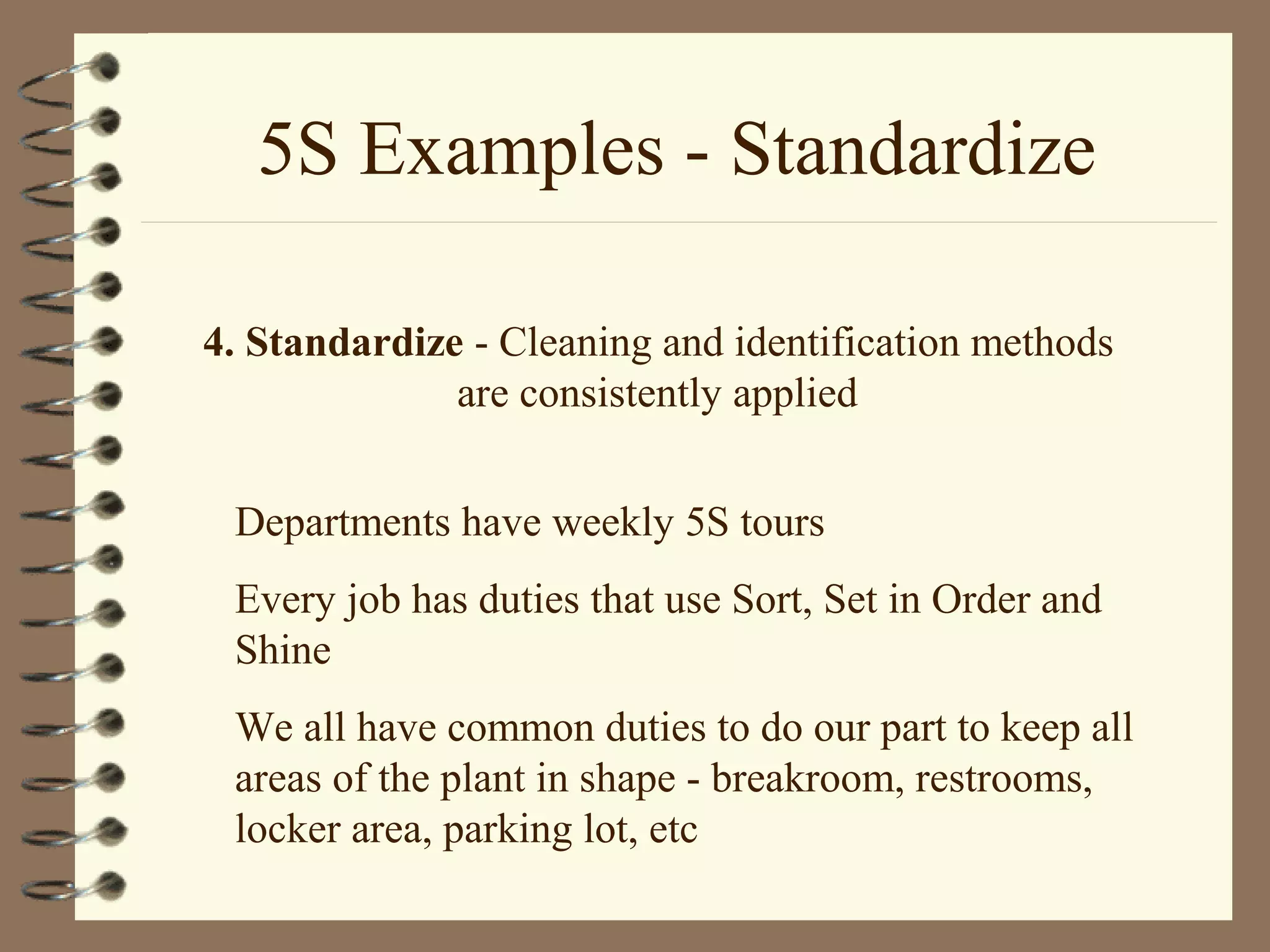 5S Examples - Standardize
4. Standardize - Cleaning and identification methods
are consistently applied
Departments have weekly 5S tours
Every job has duties that use Sort, Set in Order and
Shine
We all have common duties to do our part to keep all
areas of the plant in shape - breakroom, restrooms,
locker area, parking lot, etc
 