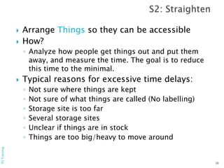  Arrange Things so they can be accessible
 How?
◦ Analyze how people get things out and put them
away, and measure the time. The goal is to reduce
this time to the minimal.
 Typical reasons for excessive time delays:
◦ Not sure where things are kept
◦ Not sure of what things are called (No labelling)
◦ Storage site is too far
◦ Several storage sites
◦ Unclear if things are in stock
◦ Things are too big/heavy to move around
10
5STraining
 