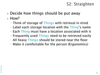  Decide how things should be put away
 How?
◦ Think of storage of Things with retrieval in mind
◦ Label each storage location with the Thing’s name
◦ Each Thing must have a location associated with it
◦ Frequently used Things need to be retrieved easily
◦ All heavy Things should be stored near the floor
◦ Make it comfortable for the person (Ergonomics)
12
5STraining
 