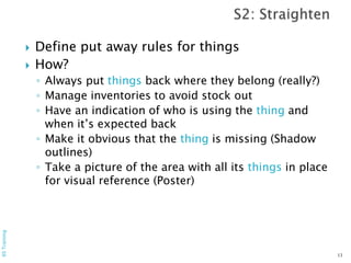 Define put away rules for things
 How?
◦ Always put things back where they belong (really?)
◦ Manage inventories to avoid stock out
◦ Have an indication of who is using the thing and
when it’s expected back
◦ Make it obvious that the thing is missing (Shadow
outlines)
◦ Take a picture of the area with all its things in place
for visual reference (Poster)
13
6STraining
 
