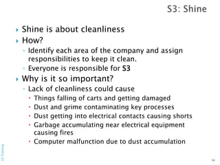  Shine is about cleanliness
 How?
◦ Identify each area of the company and assign
responsibilities to keep it clean.
◦ Everyone is responsible for S3
 Why is it so important?
◦ Lack of cleanliness could cause
 Things falling of carts and getting damaged
 Dust and grime contaminating key processes
 Dust getting into electrical contacts causing shorts
 Garbage accumulating near electrical equipment
causing fires
 Computer malfunction due to dust accumulation
14
5STraining
 