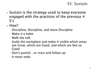  Sustain is the strategy used to keep everyone
engaged with the practices of the previous 4
S’s
 How?
◦ Discipline, Discipline, and more Discipline
◦ Make it a habit
◦ Walk the talk
◦ Audit the workplace and make it visible which areas
are Great, which are Good, and which are Not so
Good
◦ Don’t punish…re-train and follow up
◦ It never ends
18
 