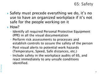  Safety must precede everything we do, it’s no
use to have an organized workplace if it’s not
safe for the people working on it
 How?
◦ Identify all required Personal Protective Equipment
(PPE) in all the visual documentation
◦ Perform risk assessments to processes and
establish controls to assure the safety of the person
◦ Post visual alerts to potential work hazards
(Temperature, Speed, Safe distances, etc.)
◦ Include safety in the workplace audits of 6S, and
react immediately to any unsafe conditions
identified.
6STraining
19
 
