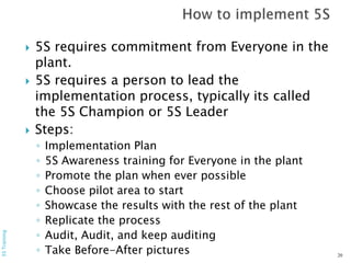  5S requires commitment from Everyone in the
plant.
 5S requires a person to lead the
implementation process, typically its called
the 5S Champion or 5S Leader
 Steps:
◦ Implementation Plan
◦ 5S Awareness training for Everyone in the plant
◦ Promote the plan when ever possible
◦ Choose pilot area to start
◦ Showcase the results with the rest of the plant
◦ Replicate the process
◦ Audit, Audit, and keep auditing
◦ Take Before-After pictures 20
5STraining
 
