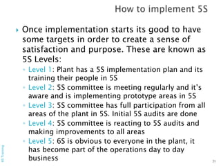  Once implementation starts its good to have
some targets in order to create a sense of
satisfaction and purpose. These are known as
5S Levels:
◦ Level 1: Plant has a 5S implementation plan and its
training their people in 5S
◦ Level 2: 5S committee is meeting regularly and it’s
aware and is implementing prototype areas in 5S
◦ Level 3: 5S committee has full participation from all
areas of the plant in 5S. Initial 5S audits are done
◦ Level 4: 5S committee is reacting to 5S audits and
making improvements to all areas
◦ Level 5: 6S is obvious to everyone in the plant, it
has become part of the operations day to day
business
6STraining
21
 