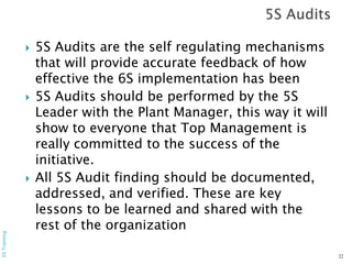  5S Audits are the self regulating mechanisms
that will provide accurate feedback of how
effective the 6S implementation has been
 5S Audits should be performed by the 5S
Leader with the Plant Manager, this way it will
show to everyone that Top Management is
really committed to the success of the
initiative.
 All 5S Audit finding should be documented,
addressed, and verified. These are key
lessons to be learned and shared with the
rest of the organization
22
5STraining
 