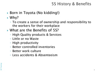  Born in Toyota (No kidding!)
 Why?
◦ To create a sense of ownership and responsibility to
the workers for their workplace
 What are the Benefits of 5S?
◦ High Quality products & Services
◦ Little or no Waste
◦ High productivity
◦ Better controlled inventories
◦ Better work culture
◦ Less accidents & Absenteeism
3
6STraining
 