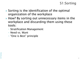  Sorting is the identification of the optimal
organization of the workplace
 How? By sorting out unnecessary items in the
workplace and discarding them using these
tools:
◦ Stratification Management
◦ Need vs. Want
◦ “One is Best” principle
5
5STraining
 