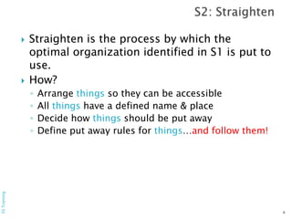  Straighten is the process by which the
optimal organization identified in S1 is put to
use.
 How?
◦ Arrange things so they can be accessible
◦ All things have a defined name & place
◦ Decide how things should be put away
◦ Define put away rules for things…and follow them!
9
5STraining
 