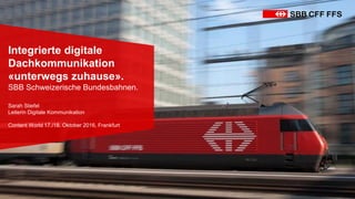Integrierte digitale
Dachkommunikation
«unterwegs zuhause».
SBB Schweizerische Bundesbahnen.
Sarah Stiefel
Leiterin Digitale Kommunikation
Content World 17./18. Oktober 2016, Frankfurt
 