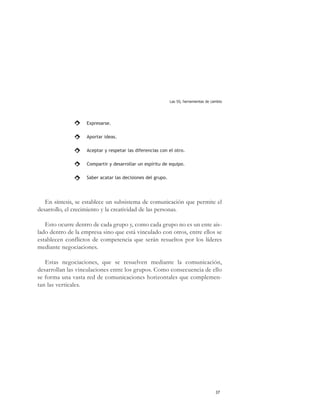 Las 5S, herramientas de cambio




                    Expresarse.

                    Aportar ideas.

                    Aceptar y respetar las diferencias con el otro.

                    Compartir y desarrollar un espíritu de equipo.

                    Saber acatar las decisiones del grupo.




   En síntesis, se establece un subsistema de comunicación que permite el
desarrollo, el crecimiento y la creatividad de las personas.

   Esto ocurre dentro de cada grupo y, como cada grupo no es un ente ais-
lado dentro de la empresa sino que está vinculado con otros, entre ellos se
establecen conflictos de competencia que serán resueltos por los líderes
mediante negociaciones.

   Estas negociaciones, que se resuelven mediante la comunicación,
desarrollan las vinculaciones entre los grupos. Como consecuencia de ello
se forma una vasta red de comunicaciones horizontales que complemen-
tan las verticales.




                                                                                       37
 