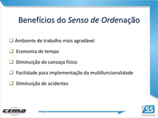 Benefícios do Senso de Ordenação

 Ambiente de trabalho mais agradável

 Economia de tempo

 Diminuição do cansaço físico

 Facilidade para implementação da multifuncionalidade

 Diminuição de acidentes
 