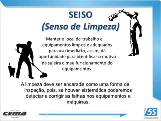 SEISO
         (Senso de Limpeza)
          Manter o local de trabalho e
        equipamentos limpos e adequados
            para uso imediato, assim, dá
       oportunidade para identificar o motivo
        da sujeira e mau funcionamento do
                   equipamentos.


A limpeza deve ser encarada como uma forma de
 inspeção, pois, se houver sistemática poderemos
  detectar e corrigir as falhas nos equipamentos e
                       máquinas.
 