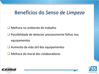 Benefícios do Senso de Limpeza

 Melhora no ambiente de trabalho

 Possibilidade de detectar precocemente falhas nos
  equipamentos

 Aumento da vida útil dos equipamentos

 Melhora do moral dos colaboradores
 
