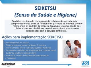SEIKETSU
            (Senso da Saúde e Higiene)
         Também considerado como senso de colaboração, permite criar
        comprometimento entre os funcionários para que os mesmos criem e
          mantenham os padrões de limpeza. Preocupa-se com a saúde dos
           colaboradores em nível físico, mental e emocional e os aspectos
                      relacionados com a poluição ambiental.

Ações para implementação SEIKETSU
 •Implementar os 3 S iniciais
 • Elaborar plano de manutenção dos 3 S iniciais
 • Incentivar cada área e elaborar projeto de melhoria
 • Estabelecer condições para implantação e controle visual
 • Cuidar da saúde dos colaboradores
 • Padronizar o estilo de limpeza dos equipamentos
  e máquinas
 